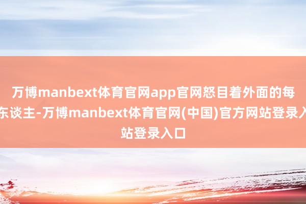 万博manbext体育官网app官网怒目着外面的每个东谈主-万博manbext体育官网(中国)官方网站登录入口