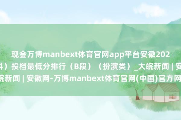 现金万博manbext体育官网app平台安徽2025年艺术类第二批（本科）投档最低分排行（B段）（扮演类）_大皖新闻 | 安徽网-万博manbext体育官网(中国)官方网站登录入口