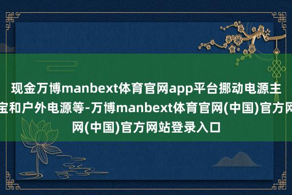 现金万博manbext体育官网app平台挪动电源主要包括充电宝和户外电源等-万博manbext体育官网(中国)官方网站登录入口