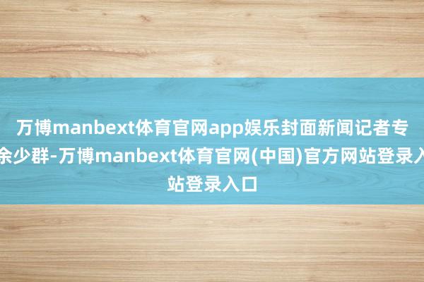 万博manbext体育官网app娱乐封面新闻记者专访余少群-万博manbext体育官网(中国)官方网站登录入口