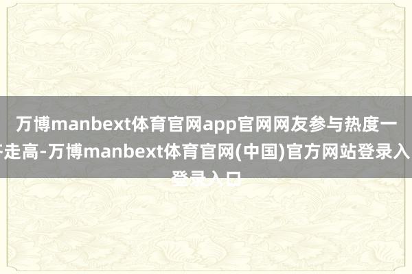 万博manbext体育官网app官网网友参与热度一齐走高-万博manbext体育官网(中国)官方网站登录入口
