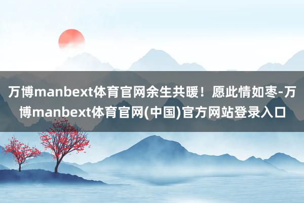 万博manbext体育官网余生共暖！愿此情如枣-万博manbext体育官网(中国)官方网站登录入口