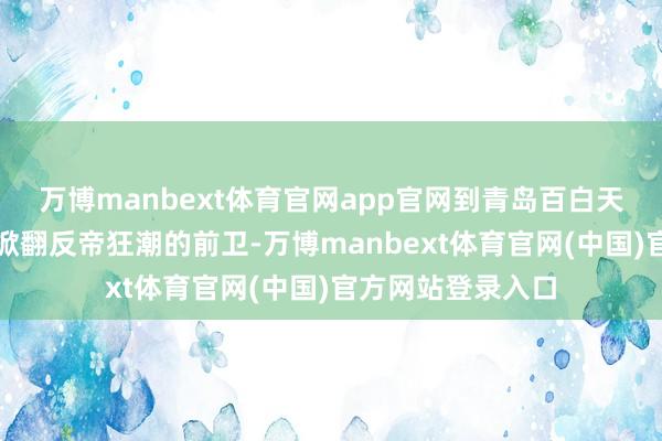 万博manbext体育官网app官网到青岛百白天通常工东说念主掀翻反帝狂潮的前卫-万博manbext体育官网(中国)官方网站登录入口