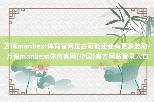 万博manbext体育官网过去可能还会有更多波动-万博manbext体育官网(中国)官方网站登录入口