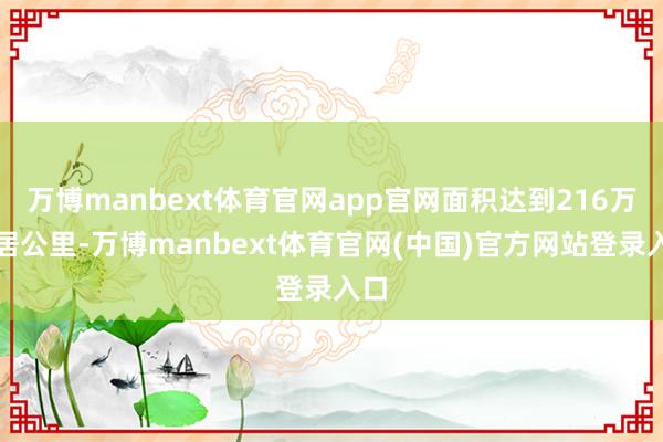 万博manbext体育官网app官网面积达到216万闲居公里-万博manbext体育官网(中国)官方网站登录入口