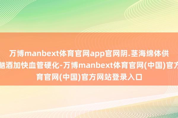 万博manbext体育官网app官网阴.茎海绵体供血减少；抽烟酗酒加快血管硬化-万博manbext体育官网(中国)官方网站登录入口