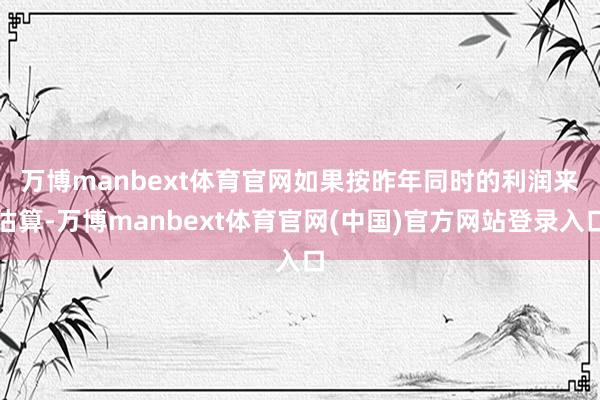 万博manbext体育官网　　如果按昨年同时的利润来估算-万博manbext体育官网(中国)官方网站登录入口