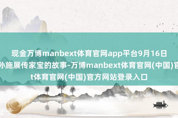 现金万博manbext体育官网app平台9月16日，来听杨靖宇之孙施展传家宝的故事-万博manbext体育官网(中国)官方网站登录入口