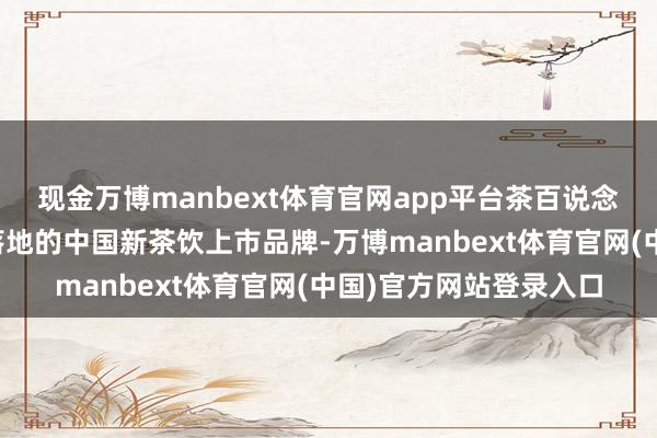 现金万博manbext体育官网app平台茶百说念动作首个在法国领路落地的中国新茶饮上市品牌-万博manbext体育官网(中国)官方网站登录入口