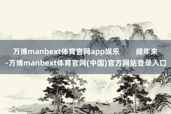 万博manbext体育官网app娱乐        频年来-万博manbext体育官网(中国)官方网站登录入口