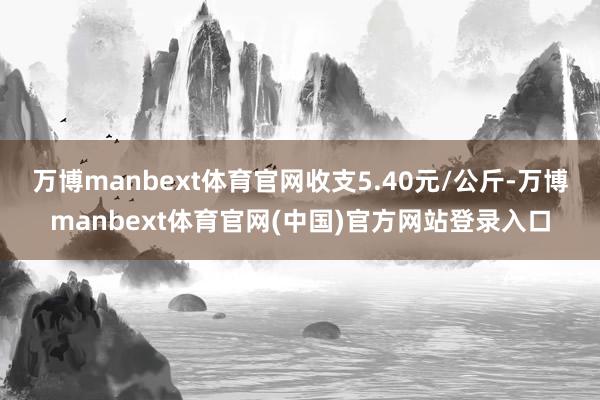 万博manbext体育官网收支5.40元/公斤-万博manbext体育官网(中国)官方网站登录入口