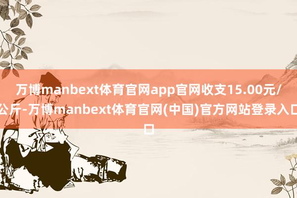 万博manbext体育官网app官网收支15.00元/公斤-万博manbext体育官网(中国)官方网站登录入口