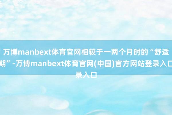 万博manbext体育官网相较于一两个月时的“舒适期”-万博manbext体育官网(中国)官方网站登录入口