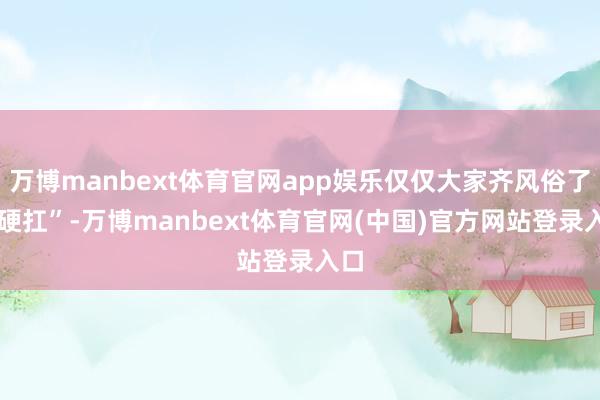 万博manbext体育官网app娱乐仅仅大家齐风俗了 “硬扛”-万博manbext体育官网(中国)官方网站登录入口