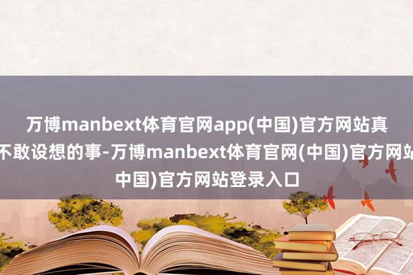 万博manbext体育官网app(中国)官方网站真的是全皆不敢设想的事-万博manbext体育官网(中国)官方网站登录入口