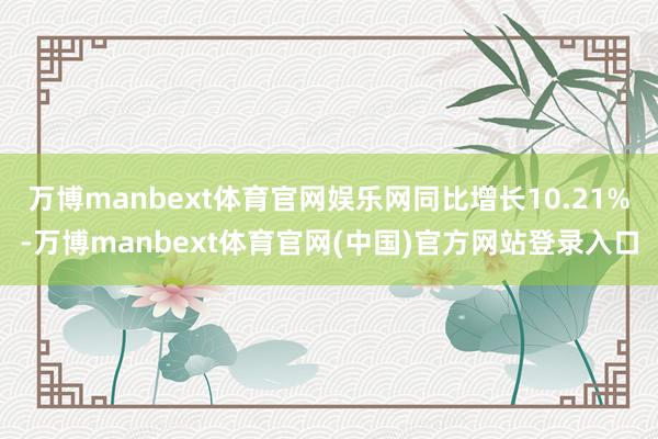 万博manbext体育官网娱乐网同比增长10.21%-万博manbext体育官网(中国)官方网站登录入口
