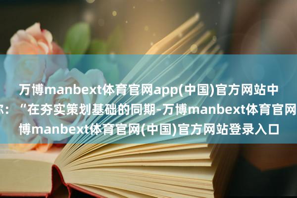 万博manbext体育官网app(中国)官方网站中国东说念主保诠释注解称：“在夯实策划基础的同期-万博manbext体育官网(中国)官方网站登录入口