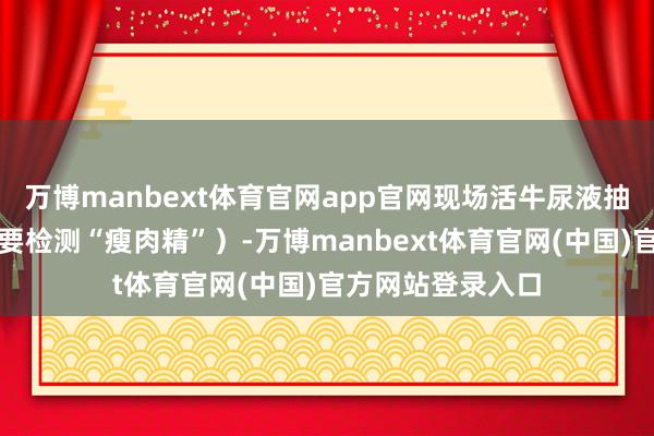 万博manbext体育官网app官网现场活牛尿液抽检均为阴性（主要检测“瘦肉精”）-万博manbext体育官网(中国)官方网站登录入口