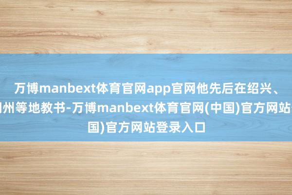 万博manbext体育官网app官网他先后在绍兴、嘉兴、湖州等地教书-万博manbext体育官网(中国)官方网站登录入口