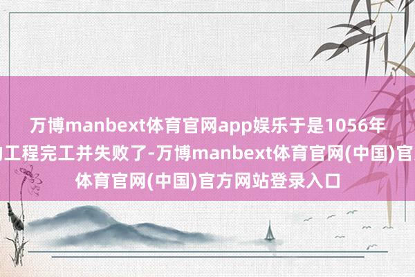 万博manbext体育官网app娱乐于是1056年这个遗害千年的工程完工并失败了-万博manbext体育官网(中国)官方网站登录入口