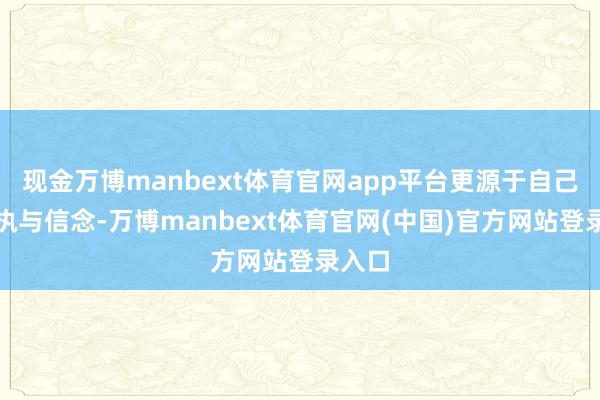 现金万博manbext体育官网app平台更源于自己的坚执与信念-万博manbext体育官网(中国)官方网站登录入口