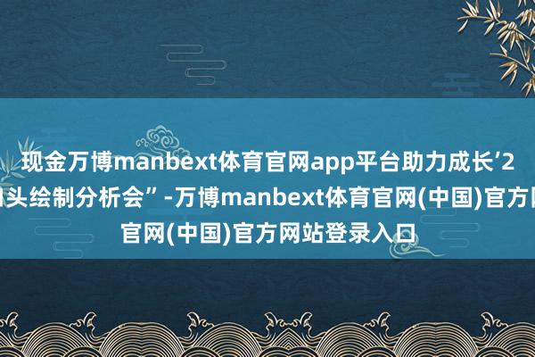 现金万博manbext体育官网app平台助力成长’2024级更生口头绘制分析会”-万博manbext体育官网(中国)官方网站登录入口