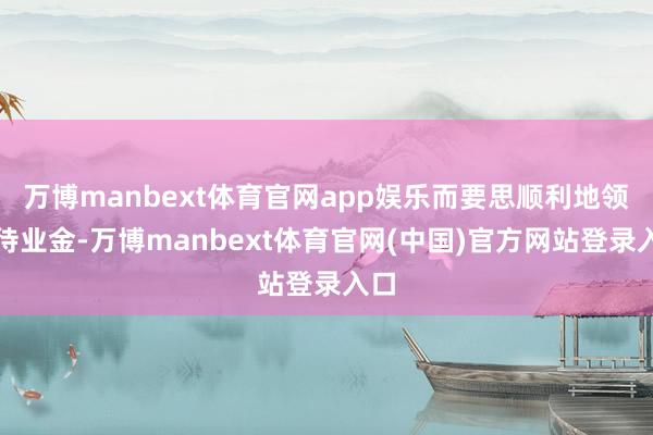 万博manbext体育官网app娱乐而要思顺利地领取待业金-万博manbext体育官网(中国)官方网站登录入口