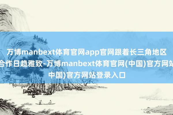 万博manbext体育官网app官网跟着长三角地区产业协同合作日趋雅致-万博manbext体育官网(中国)官方网站登录入口