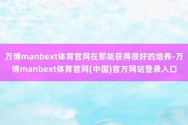 万博manbext体育官网在那能获得很好的培养-万博manbext体育官网(中国)官方网站登录入口