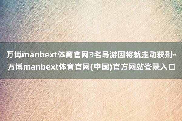 万博manbext体育官网3名导游因将就走动获刑-万博manbext体育官网(中国)官方网站登录入口