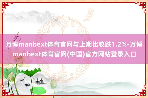 万博manbext体育官网与上期比较跌1.2%-万博manbext体育官网(中国)官方网站登录入口