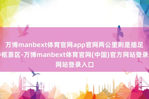 万博manbext体育官网app官网两公里则是插足了中枢景区-万博manbext体育官网(中国)官方网站登录入口
