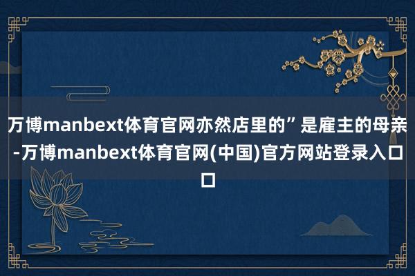万博manbext体育官网亦然店里的”是雇主的母亲-万博manbext体育官网(中国)官方网站登录入口