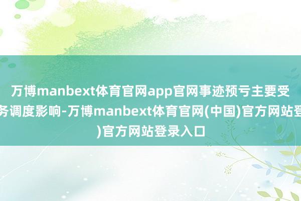 万博manbext体育官网app官网事迹预亏主要受主生意务调度影响-万博manbext体育官网(中国)官方网站登录入口