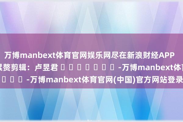 万博manbext体育官网娱乐网尽在新浪财经APP 累赘剪辑:卢昱君 -万博manbext体育官网(中国)官方网站登录入口