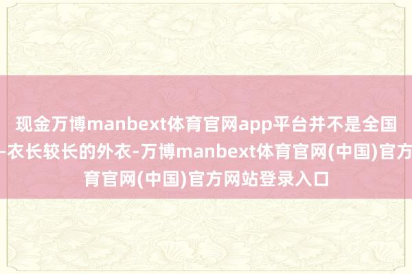 现金万博manbext体育官网app平台并不是全国以为的那样——衣长较长的外衣-万博manbext体育官网(中国)官方网站登录入口