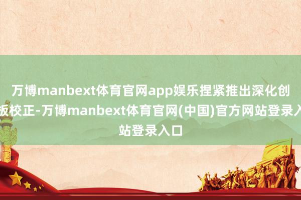 万博manbext体育官网app娱乐捏紧推出深化创业板校正-万博manbext体育官网(中国)官方网站登录入口