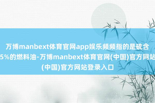 万博manbext体育官网app娱乐频频指的是硫含量低于0.5%的燃料油-万博manbext体育官网(中国)官方网站登录入口