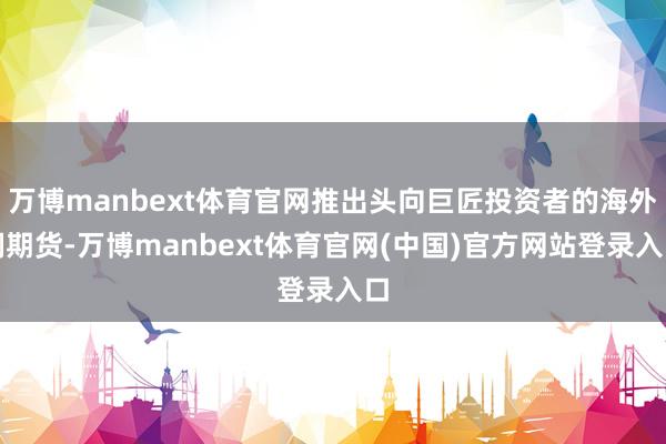 万博manbext体育官网推出头向巨匠投资者的海外铜期货-万博manbext体育官网(中国)官方网站登录入口