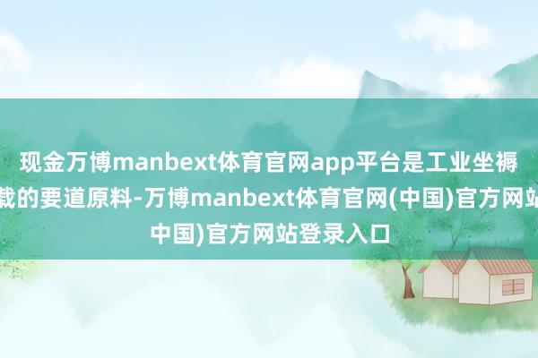 现金万博manbext体育官网app平台是工业坐褥和交通运载的要道原料-万博manbext体育官网(中国)官方网站登录入口