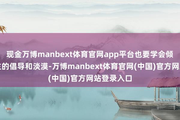 现金万博manbext体育官网app平台也要学会倾听他东谈主的倡导和淡漠-万博manbext体育官网(中国)官方网站登录入口