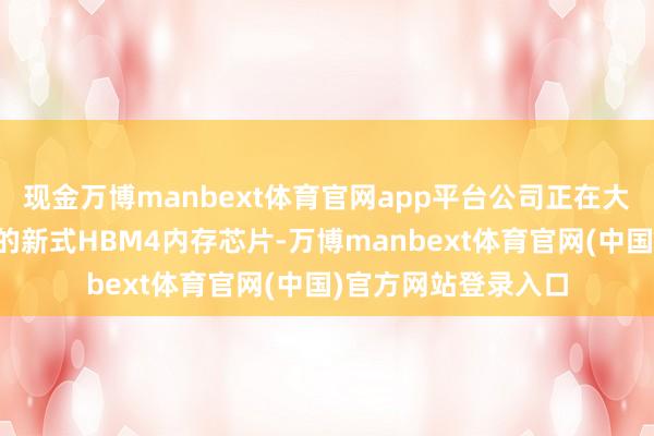 现金万博manbext体育官网app平台公司正在大鸿沟分娩备受追捧的新式HBM4内存芯片-万博manbext体育官网(中国)官方网站登录入口