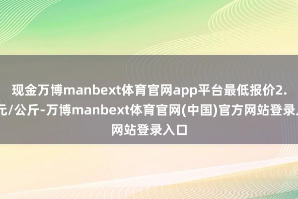 现金万博manbext体育官网app平台最低报价2.60元/公斤-万博manbext体育官网(中国)官方网站登录入口