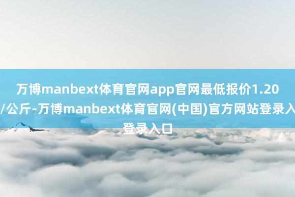 万博manbext体育官网app官网最低报价1.20元/公斤-万博manbext体育官网(中国)官方网站登录入口