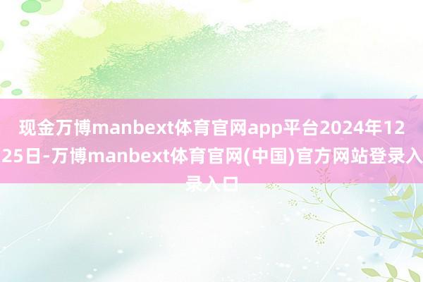 现金万博manbext体育官网app平台2024年12月25日-万博manbext体育官网(中国)官方网站登录入口