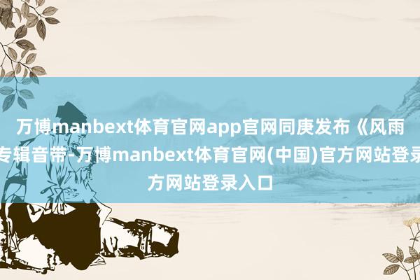 万博manbext体育官网app官网同庚发布《风雨行》专辑音带-万博manbext体育官网(中国)官方网站登录入口