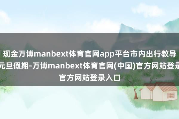 现金万博manbext体育官网app平台　　市内出行教导　　地铁　　元旦假期-万博manbext体育官网(中国)官方网站登录入口