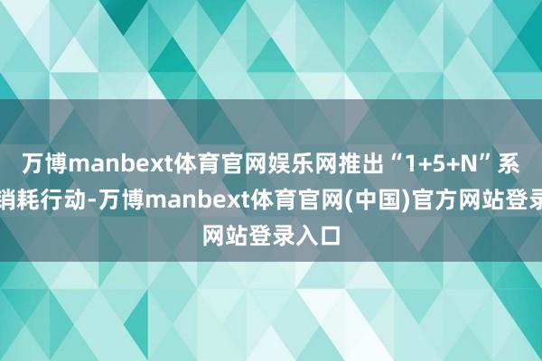 万博manbext体育官网娱乐网推出“1+5+N”系列促销耗行动-万博manbext体育官网(中国)官方网站登录入口