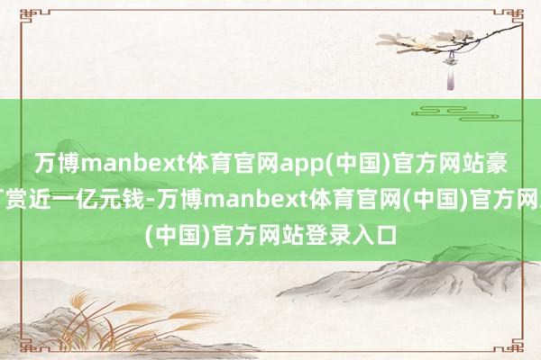 万博manbext体育官网app(中国)官方网站豪横的为她打赏近一亿元钱-万博manbext体育官网(中国)官方网站登录入口