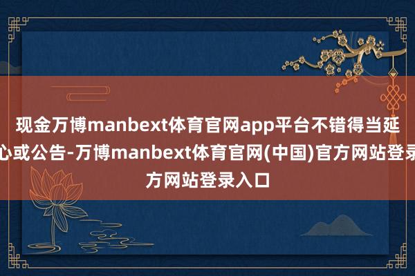 现金万博manbext体育官网app平台不错得当延伸野心或公告-万博manbext体育官网(中国)官方网站登录入口